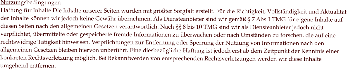 Nutzungsbedingungen Haftung für Inhalte Die Inhalte unserer Seiten wurden mit größter Sorgfalt erstellt. Für die Richtigkeit, Vollständigkeit und Aktualität  der Inhalte können wir jedoch keine Gewähr übernehmen. Als Diensteanbieter sind wir gemäß § 7 Abs.1 TMG für eigene Inhalte auf  diesen Seiten nach den allgemeinen Gesetzen verantwortlich. Nach §§ 8 bis 10 TMG sind wir als Diensteanbieter jedoch nicht  verpflichtet, übermittelte oder gespeicherte fremde Informationen zu überwachen oder nach Umständen zu forschen, die auf eine  rechtswidrige Tätigkeit hinweisen. Verpflichtungen zur Entfernung oder Sperrung der Nutzung von Informationen nach den  allgemeinen Gesetzen bleiben hiervon unberührt. Eine diesbezügliche Haftung ist jedoch erst ab dem Zeitpunkt der Kenntnis einer  konkreten Rechtsverletzung möglich. Bei Bekanntwerden von entsprechenden Rechtsverletzungen werden wir diese Inhalte  umgehend entfernen.