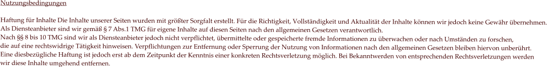 Nutzungsbedingungen  Haftung für Inhalte Die Inhalte unserer Seiten wurden mit größter Sorgfalt erstellt. Für die Richtigkeit, Vollständigkeit und Aktualität der Inhalte können wir jedoch keine Gewähr übernehmen.  Als Diensteanbieter sind wir gemäß § 7 Abs.1 TMG für eigene Inhalte auf diesen Seiten nach den allgemeinen Gesetzen verantwortlich.  Nach §§ 8 bis 10 TMG sind wir als Diensteanbieter jedoch nicht verpflichtet, übermittelte oder gespeicherte fremde Informationen zu überwachen oder nach Umständen zu forschen,  die auf eine rechtswidrige Tätigkeit hinweisen. Verpflichtungen zur Entfernung oder Sperrung der Nutzung von Informationen nach den allgemeinen Gesetzen bleiben hiervon unberührt.  Eine diesbezügliche Haftung ist jedoch erst ab dem Zeitpunkt der Kenntnis einer konkreten Rechtsverletzung möglich. Bei Bekanntwerden von entsprechenden Rechtsverletzungen werden  wir diese Inhalte umgehend entfernen.