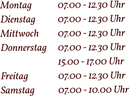 Montag  		07.00 - 12.30 Uhr Dienstag   	07.00 - 12.30 Uhr Mittwoch 	07.00 - 12.30 Uhr Donnerstag 	07.00 - 12.30 Uhr  15.00 - 17.00 Uhr Freitag		07.00 - 12.30 Uhr Samstag 		07.00 - 10.00 Uhr